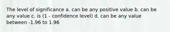 The level of significance a. can be any positive value b. can be any value c. is (1 - confidence level) d. can be any value between -1.96 to 1.96