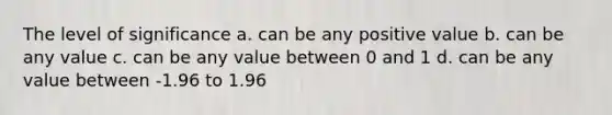 The level of significance a. can be any positive value b. can be any value c. can be any value between 0 and 1 d. can be any value between -1.96 to 1.96