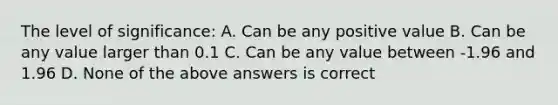 The level of significance: A. Can be any positive value B. Can be any value larger than 0.1 C. Can be any value between -1.96 and 1.96 D. None of the above answers is correct