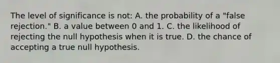 The level of significance is not: A. the probability of a "false rejection." B. a value between 0 and 1. C. the likelihood of rejecting the null hypothesis when it is true. D. the chance of accepting a true null hypothesis.