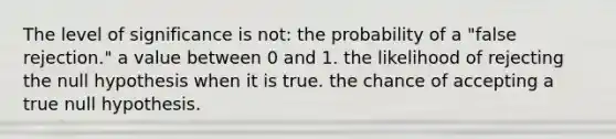 The level of significance is not: the probability of a "false rejection." a value between 0 and 1. the likelihood of rejecting the null hypothesis when it is true. the chance of accepting a true null hypothesis.