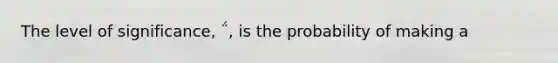 The level of significance, ΅, is the probability of making a