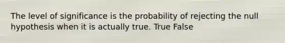 The level of significance is the probability of rejecting the null hypothesis when it is actually true. True False