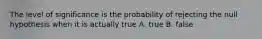 The level of significance is the probability of rejecting the null hypothesis when it is actually true A. true B. false