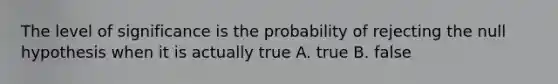 The level of significance is the probability of rejecting the null hypothesis when it is actually true A. true B. false