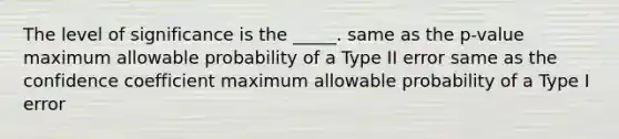 The level of significance is the _____. same as the p-value maximum allowable probability of a Type II error same as the confidence coefficient maximum allowable probability of a Type I error