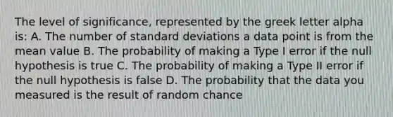 The level of significance, represented by the greek letter alpha is: A. The number of standard deviations a data point is from the mean value B. The probability of making a Type I error if the null hypothesis is true C. The probability of making a Type II error if the null hypothesis is false D. The probability that the data you measured is the result of random chance