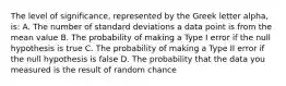 The level of significance, represented by the Greek letter alpha, is: A. The number of standard deviations a data point is from the mean value B. The probability of making a Type I error if the null hypothesis is true C. The probability of making a Type II error if the null hypothesis is false D. The probability that the data you measured is the result of random chance