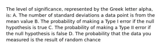 The level of significance, represented by the Greek letter alpha, is: A. The number of standard deviations a data point is from the mean value B. The probability of making a Type I error if the null hypothesis is true C. The probability of making a Type II error if the null hypothesis is false D. The probability that the data you measured is the result of random chance