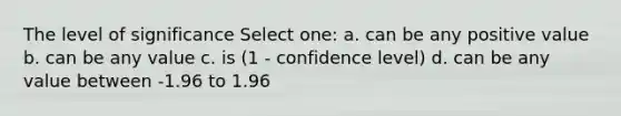 The level of significance Select one: a. can be any positive value b. can be any value c. is (1 - confidence level) d. can be any value between -1.96 to 1.96