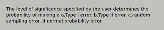 The level of significance specified by the user determines the probability of making a a.Type I error. b.Type II error. c.random sampling error. d.normal probability error.