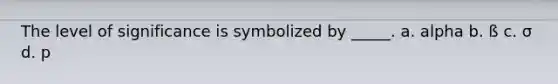 The level of significance is symbolized by _____. a. alpha b. ß c. σ d. p