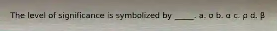 The level of significance is symbolized by _____. a. σ b. α c. ρ d. β