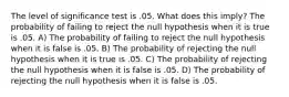 The level of significance test is .05. What does this imply? The probability of failing to reject the null hypothesis when it is true is .05. A) The probability of failing to reject the null hypothesis when it is false is .05. B) The probability of rejecting the null hypothesis when it is true is .05. C) The probability of rejecting the null hypothesis when it is false is .05. D) The probability of rejecting the null hypothesis when it is false is .05.