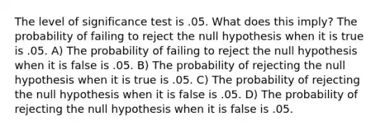 The level of significance test is .05. What does this imply? The probability of failing to reject the null hypothesis when it is true is .05. A) The probability of failing to reject the null hypothesis when it is false is .05. B) The probability of rejecting the null hypothesis when it is true is .05. C) The probability of rejecting the null hypothesis when it is false is .05. D) The probability of rejecting the null hypothesis when it is false is .05.