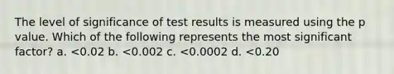 The level of significance of test results is measured using the p value. Which of the following represents the most significant factor? a. <0.02 b. <0.002 c. <0.0002 d. <0.20