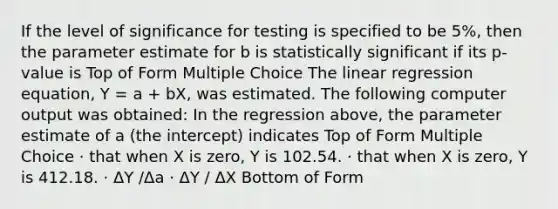 If the level of significance for testing is specified to be 5%, then the parameter estimate for b is statistically significant if its p-value is Top of Form Multiple Choice The linear regression equation, Y = a + bX, was estimated. The following computer output was obtained: In the regression above, the parameter estimate of a (the intercept) indicates Top of Form Multiple Choice · that when X is zero, Y is 102.54. · that when X is zero, Y is 412.18. · ΔY /Δa · ΔY / ΔX Bottom of Form