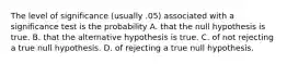 The level of significance (usually .05) associated with a significance test is the probability A. that the null hypothesis is true. B. that the alternative hypothesis is true. C. of not rejecting a true null hypothesis. D. of rejecting a true null hypothesis.