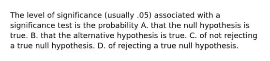 The level of significance (usually .05) associated with a significance test is the probability A. that the null hypothesis is true. B. that the alternative hypothesis is true. C. of not rejecting a true null hypothesis. D. of rejecting a true null hypothesis.