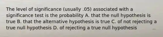 The level of significance (usually .05) associated with a significance test is the probability A. that the null hypothesis is true B. that the alternative hypothesis is true C. of not rejecting a true null hypothesis D. of rejecting a true null hypothesis