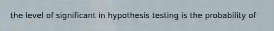 the level of significant in hypothesis testing is the probability of