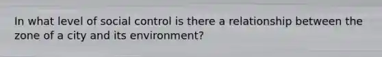 In what level of social control is there a relationship between the zone of a city and its environment?