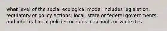 what level of the social ecological model includes legislation, regulatory or policy actions; local, state or federal governments; and informal local policies or rules in schools or worksites