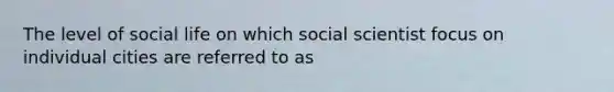 The level of social life on which social scientist focus on individual cities are referred to as