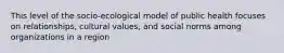 This level of the socio-ecological model of public health focuses on relationships, cultural values, and social norms among organizations in a region