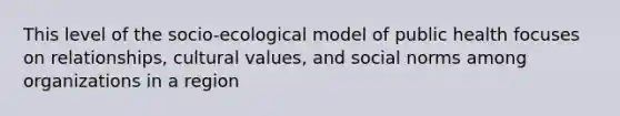 This level of the socio-ecological model of public health focuses on relationships, cultural values, and social norms among organizations in a region