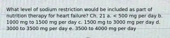 What level of sodium restriction would be included as part of nutrition therapy for heart failure? Ch. 21 a. < 500 mg per day b. 1000 mg to 1500 mg per day c. 1500 mg to 3000 mg per day d. 3000 to 3500 mg per day e. 3500 to 4000 mg per day