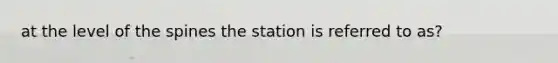 at the level of the spines the station is referred to as?