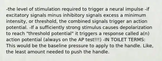 -the level of stimulation required to trigger a neural impulse -if excitatory signals minus inhibitory signals excess a minimum intensity, or threshold, the combined signals trigger an action potential. -If a sufficiently strong stimulus causes depolarization to reach "threshold potential" it triggers a response called a(n) action potential (always on the AP test!!!) -IN TOILET TERMS: This would be the baseline pressure to apply to the handle. Like, the least amount needed to push the handle.