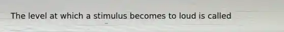 The level at which a stimulus becomes to loud is called