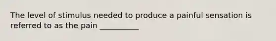 The level of stimulus needed to produce a painful sensation is referred to as the pain __________