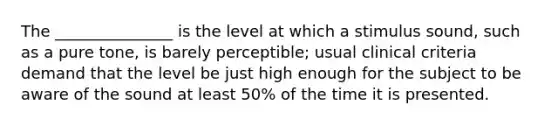 The _______________ is the level at which a stimulus sound, such as a pure tone, is barely perceptible; usual clinical criteria demand that the level be just high enough for the subject to be aware of the sound at least 50% of the time it is presented.