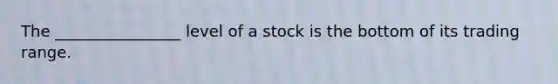 The ________________ level of a stock is the bottom of its trading range.