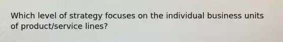 Which level of strategy focuses on the individual business units of product/service lines?