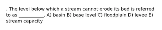 . The level below which a stream cannot erode its bed is referred to as ___________. A) basin B) base level C) floodplain D) levee E) stream capacity