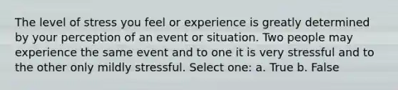 The level of stress you feel or experience is greatly determined by your perception of an event or situation. Two people may experience the same event and to one it is very stressful and to the other only mildly stressful. Select one: a. True b. False