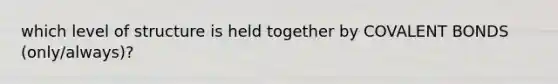 which level of structure is held together by COVALENT BONDS (only/always)?