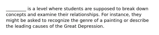 _________ is a level where students are supposed to break down concepts and examine their relationships. For instance, they might be asked to recognize the genre of a painting or describe the leading causes of the Great Depression.