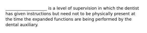 ____________________ is a level of supervision in which the dentist has given instructions but need not to be physically present at the time the expanded functions are being performed by the dental auxiliary.