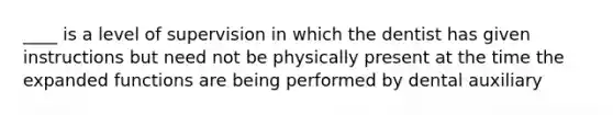 ____ is a level of supervision in which the dentist has given instructions but need not be physically present at the time the expanded functions are being performed by dental auxiliary