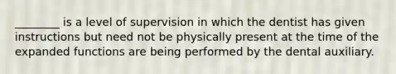 ________ is a level of supervision in which the dentist has given instructions but need not be physically present at the time of the expanded functions are being performed by the dental auxiliary.