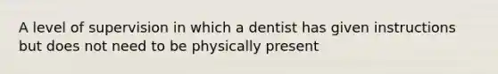 A level of supervision in which a dentist has given instructions but does not need to be physically present