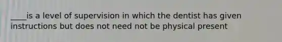 ____is a level of supervision in which the dentist has given instructions but does not need not be physical present