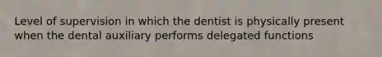 Level of supervision in which the dentist is physically present when the dental auxiliary performs delegated functions