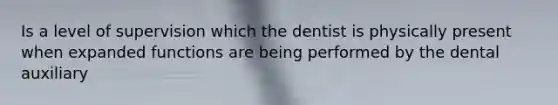 Is a level of supervision which the dentist is physically present when expanded functions are being performed by the dental auxiliary