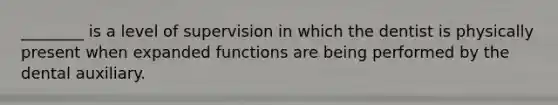 ________ is a level of supervision in which the dentist is physically present when expanded functions are being performed by the dental auxiliary.